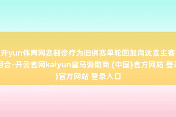 开yun体育网赛制诊疗为旧例赛单轮回加淘汰赛主客场双回合-开云官网kaiyun皇马赞助商 (中国)官方网站 登录入口
