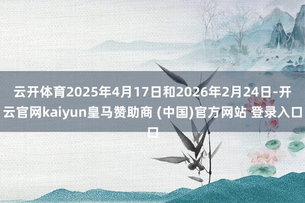 云开体育2025年4月17日和2026年2月24日-开云官网kaiyun皇马赞助商 (中国)官方网站 登录入口