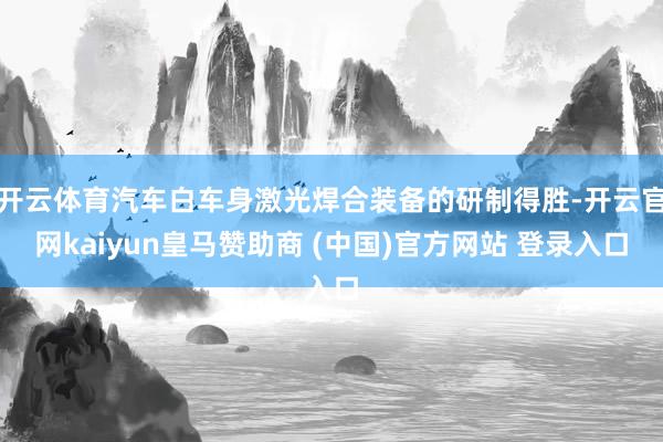 开云体育汽车白车身激光焊合装备的研制得胜-开云官网kaiyun皇马赞助商 (中国)官方网站 登录入口