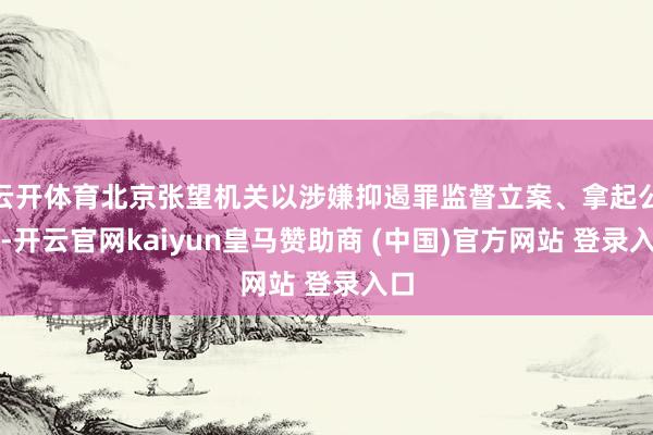 云开体育北京张望机关以涉嫌抑遏罪监督立案、拿起公诉-开云官网kaiyun皇马赞助商 (中国)官方网站 登录入口