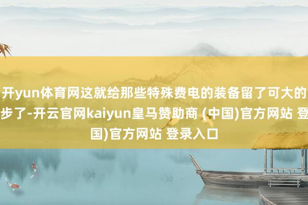 开yun体育网这就给那些特殊费电的装备留了可大的发展余步了-开云官网kaiyun皇马赞助商 (中国)官方网站 登录入口