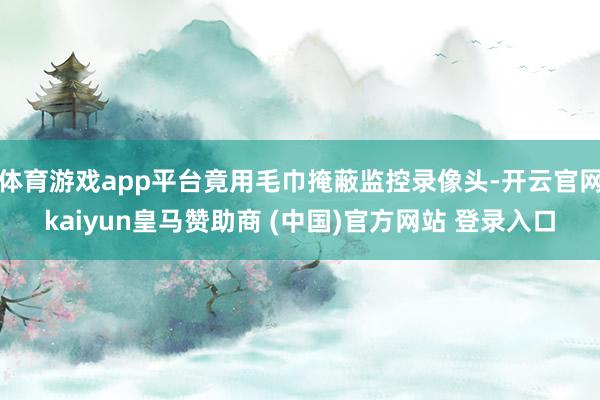 体育游戏app平台竟用毛巾掩蔽监控录像头-开云官网kaiyun皇马赞助商 (中国)官方网站 登录入口