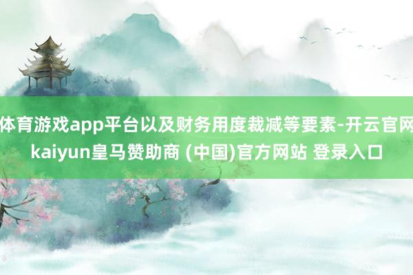 体育游戏app平台以及财务用度裁减等要素-开云官网kaiyun皇马赞助商 (中国)官方网站 登录入口