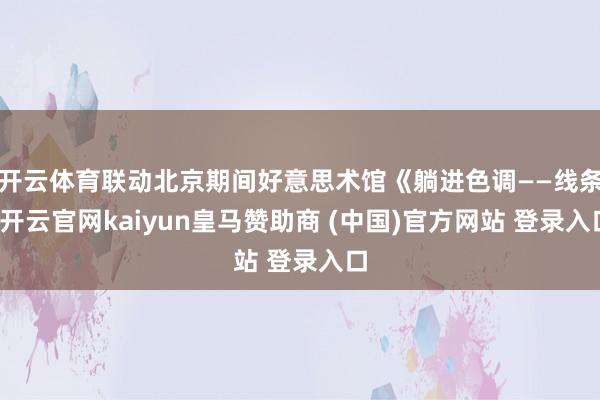开云体育联动北京期间好意思术馆《躺进色调——线条-开云官网kaiyun皇马赞助商 (中国)官方网站 登录入口