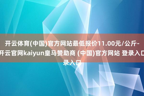 开云体育(中国)官方网站最低报价11.00元/公斤-开云官网kaiyun皇马赞助商 (中国)官方网站 登录入口