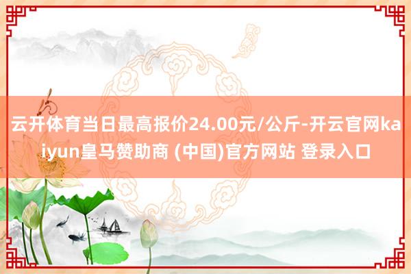 云开体育当日最高报价24.00元/公斤-开云官网kaiyun皇马赞助商 (中国)官方网站 登录入口