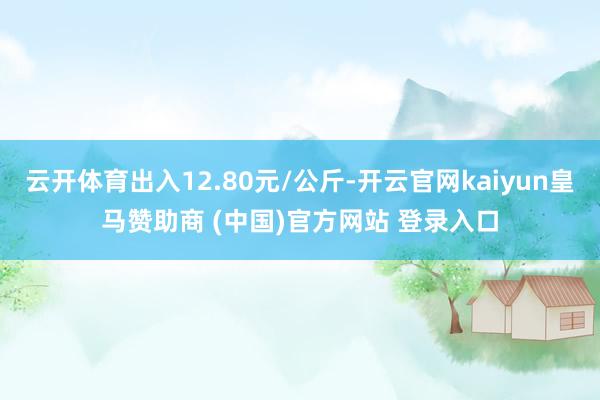 云开体育出入12.80元/公斤-开云官网kaiyun皇马赞助商 (中国)官方网站 登录入口